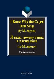 I KNOW WHY THE CAGED BIRD SINGS (by М. Аngelou). Я знаю, почему птица в клетке поет (по М. Ангелоу).  Учебное пособие ISBN 978-5-9765-0250-5